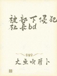 被部下侵犯的女社长bd