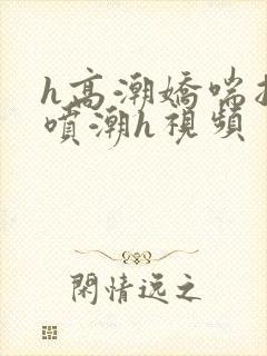 h高潮娇喘抽搐喷潮h视频