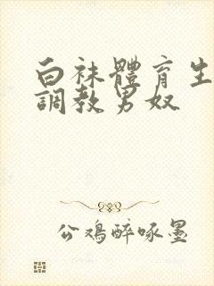 白袜体育生sm调教男奴