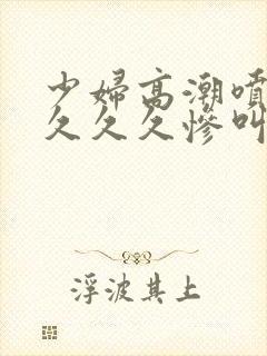 少妇高潮喷水久久久久惨叫封面