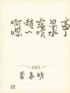 啊赵露思高潮了嗯～喷水了啊