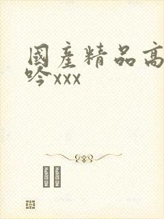 国产精品高潮呻吟xxx