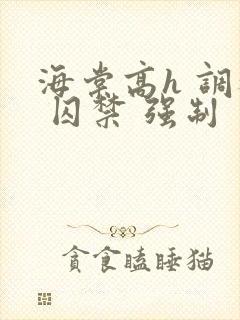 海棠高h 调教 囚禁 强制