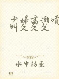 少妇高潮喷水惨叫久久久