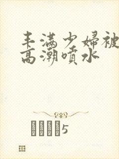 丰满少妇被爽的高潮喷水