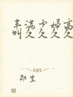 丰满少妇高潮惨叫久久久久