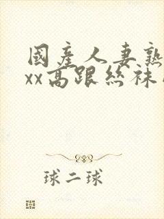 国产人妻熟女ⅹxx高跟丝袜网站