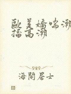 欧美娇喘潮喷抽搐高潮
