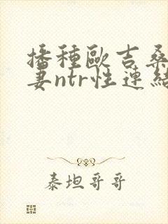 播种欧吉桑与人妻ntr性连结动漫最新