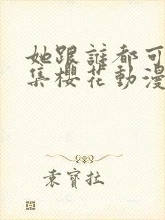 她跟谁都可以全集樱花动漫
