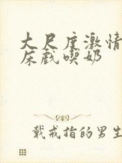 大尺度激情吻戏床戏吃奶