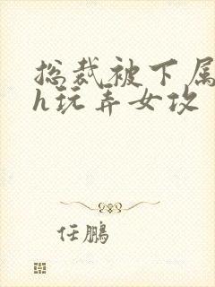 总裁被下属调教h玩弄女攻