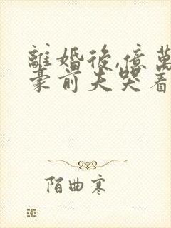 离婚后,亿万富豪前夫哭着跪求我复合