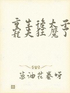 重生后太子妃成宠夫狂魔了完整版
