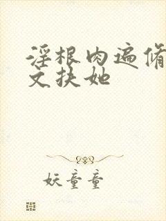 淫根肉遍修仙h文扶她