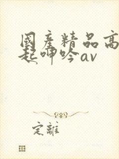 国产精品高潮迭起呻吟av