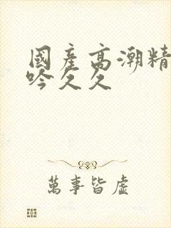 国产高潮精品呻吟久久