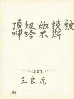 顶级嫩模被啪到呻吟不断