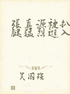 张真源被扒开双腿猛烈进入