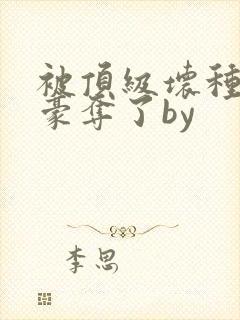 被顶级坏种强取豪夺了by