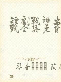 短剧战神出狱萧战全集免费播放
