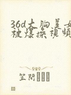 36d大胸美女被爆操视频
