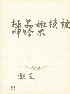 极品嫩模被啪到呻吟不