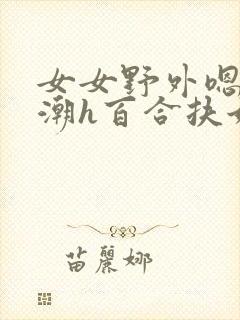 女女野外嗯啊高潮h百合扶她
