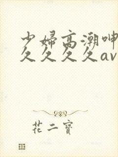 少妇高潮呻吟久久久久久av