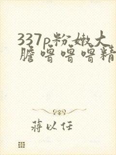 337p粉嫩大胆噜噜噜精品