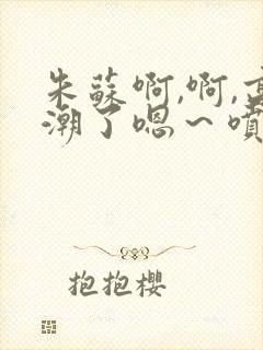 朱苏啊,啊,高潮了嗯～喷水了轻一点