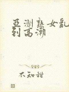 亚洲熟女乱妇爽到高潮