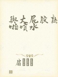 与大屁股熟女啪啪喷水