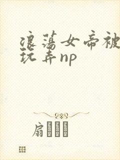 浪荡女帝被多人玩弄np
