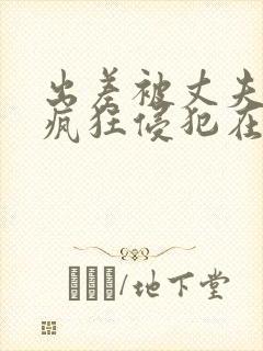 出差被丈夫上司疯狂侵犯在线