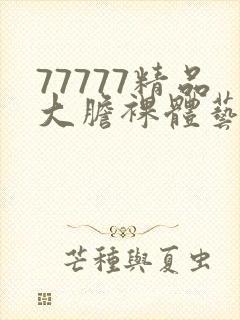 77777精品大胆裸体艺术