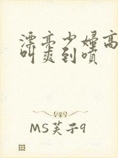 漂亮少妇高潮大叫爽到喷