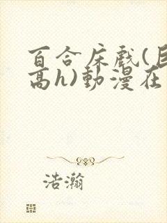 百合床戏(巨肉高h)动漫在线观看