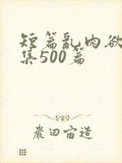 短篇乱肉欲文合集500篇