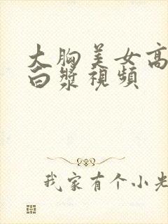 大胸美女高潮喷白浆视频