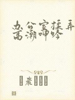办公室揉弄奶头高潮呻吟
