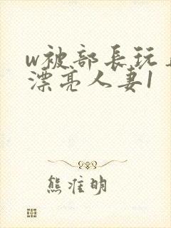 w被部长玩弄的漂亮人妻1
