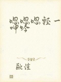 嗯嗯嗯轻一点插呻吟