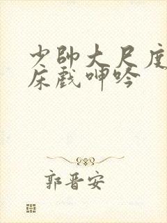 少帅大尺度做爰床戏呻吟