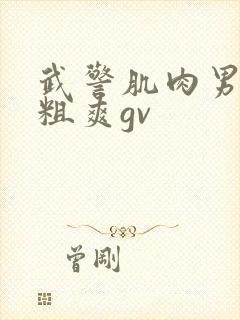 武警肌肉男巨大粗爽gv