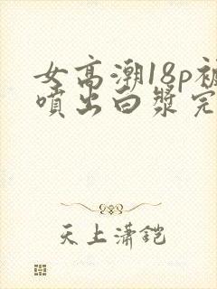 女高潮18p被喷出白浆完整版封面