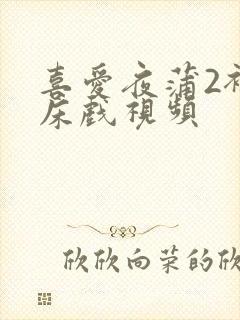 喜爱夜蒲2裸身床戏视频
