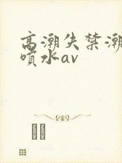高潮失禁潮喷大喷水av