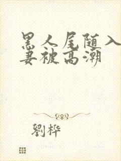黑人尾随入室娇妻被高潮