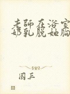 老师在浴室喂我奶乳脱她胸罩